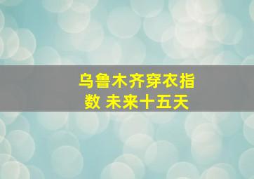 乌鲁木齐穿衣指数 未来十五天